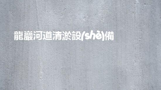 龍巖河道清淤設(shè)備出租：解放水流，重塑自然之美！